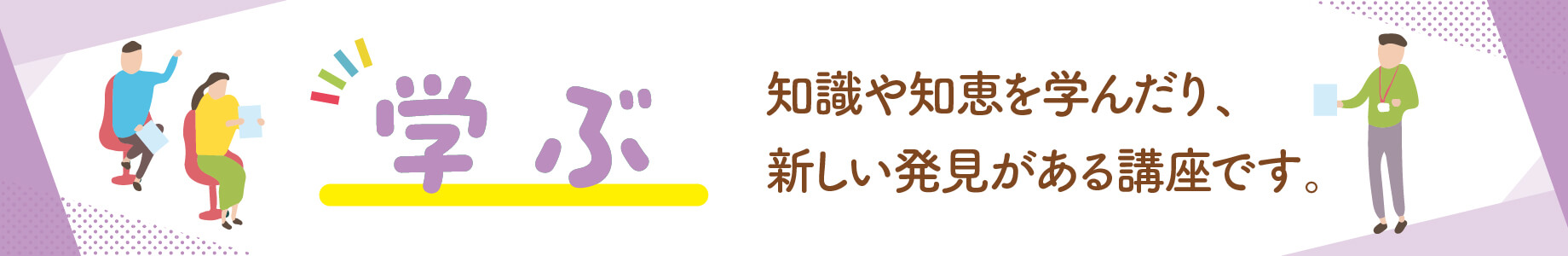 学ぶ：知識や知恵を学んだり、新しい発見がある講座です。